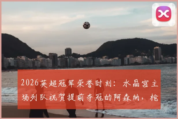 2026英超冠军荣誉时刻：水晶宫主场列队祝贺提前夺冠的阿森纳，枪手客场如何回应？
