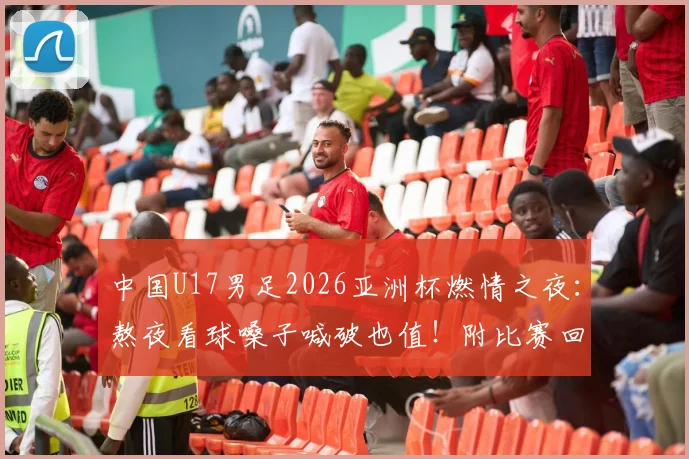 中国U17男足2026亚洲杯燃情之夜：熬夜看球嗓子喊破也值！附比赛回放与球员深度解读