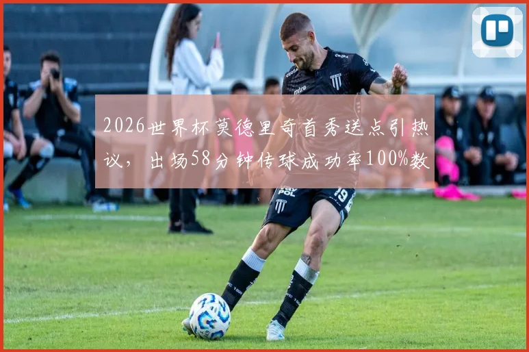 2026世界杯莫德里奇首秀送点引热议，出场58分钟传球成功率100%数据深度解析