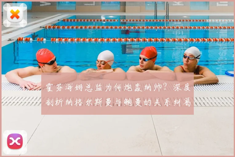 霍芬海姆总监为何炮轰纳帅？深度剖析纳格尔斯曼与鲍曼的关系纠葛及2026年转会风波