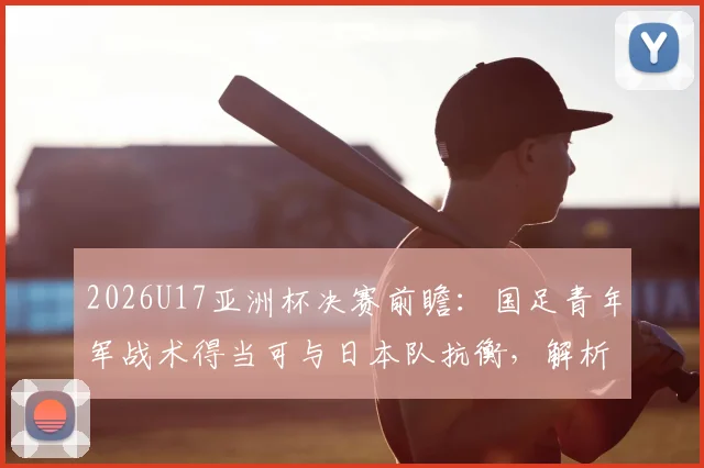 2026U17亚洲杯决赛前瞻：国足青年军战术得当可与日本队抗衡，解析关键对位与战术调整空间