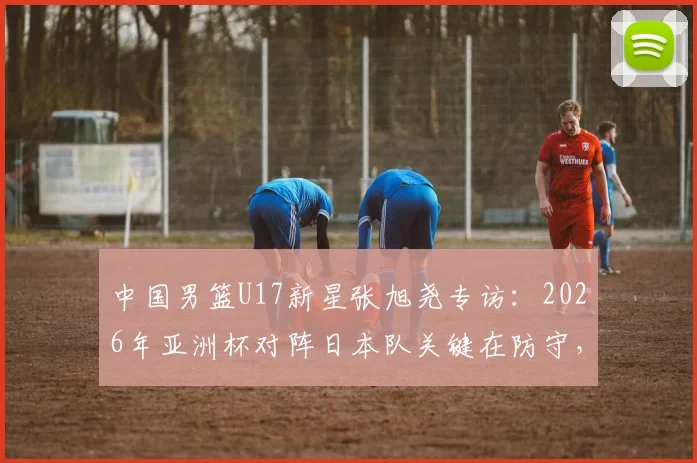 中国男篮U17新星张旭尧专访：2026年亚洲杯对阵日本队关键在防守，全队充满夺冠信心