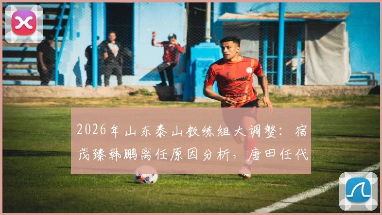 2026年山东泰山教练组大调整：宿茂臻韩鹏离任原因分析，唐田任代理主教练对球队未来影响解读