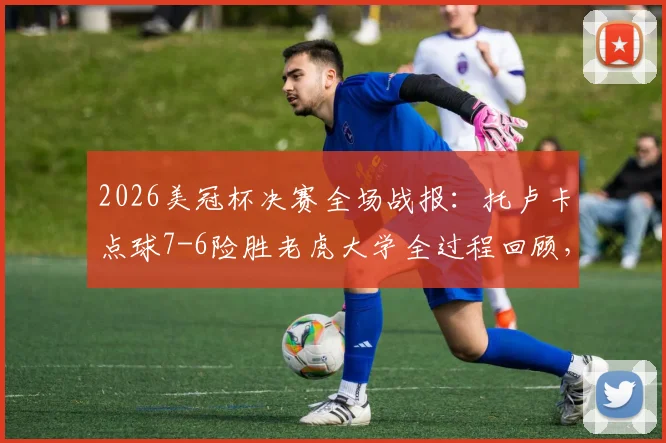 2026美冠杯决赛全场战报：托卢卡点球7-6险胜老虎大学全过程回顾，附关键球员数据与第三冠阵容分析