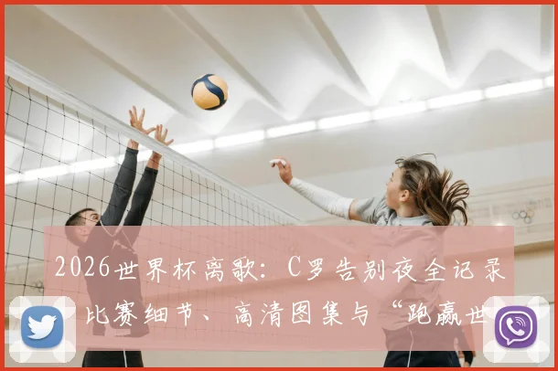 2026世界杯离歌：C罗告别夜全记录，比赛细节、高清图集与“跑赢世界跑不过时间”深度解析